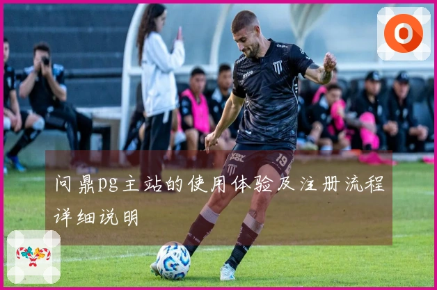 问鼎pg主站的使用体验及注册流程详细说明